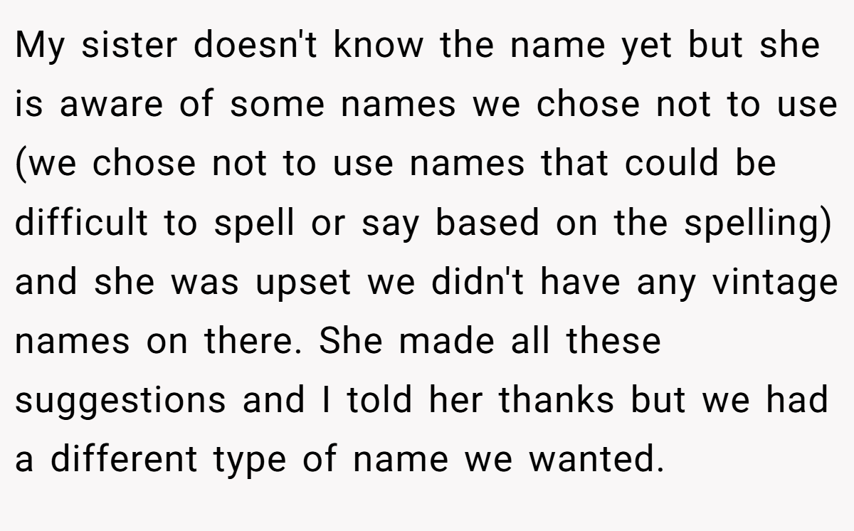 My sister doesn't know the name yet but she is aware of some names we chose not to use (we chose not to use names that could be difficult to spell or say based on the spelling) and she was upset we didn't have any vintage names on there. She made all these suggestions and I told her thanks but we had a different type of name we wanted.