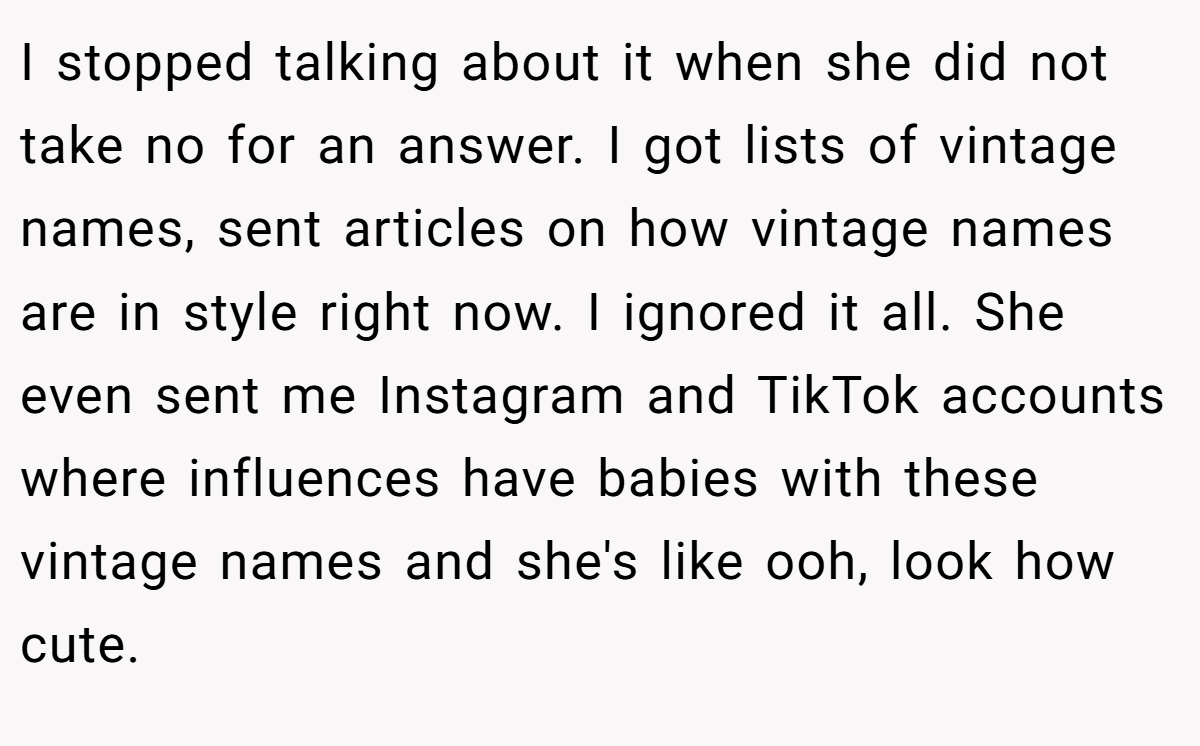 I stopped talking about it when she did not take no for an answer. I got lists of vintage names, sent articles on how vintage names are in style right now. I ignored it all. She even sent me Instagram and TikTok accounts where influences have babies with these vintage names and she's like ooh, look how cute.