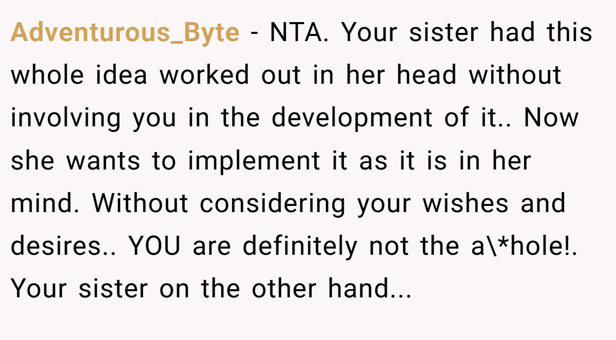 Adventurous_Byte - NTA. Your sister had this whole idea worked out in her head without involving you in the development of it.. Now she wants to implement it as it is in her mind. Without considering your wishes and desires.. YOU are definitely not the a\*hole!. Your sister on the other hand...