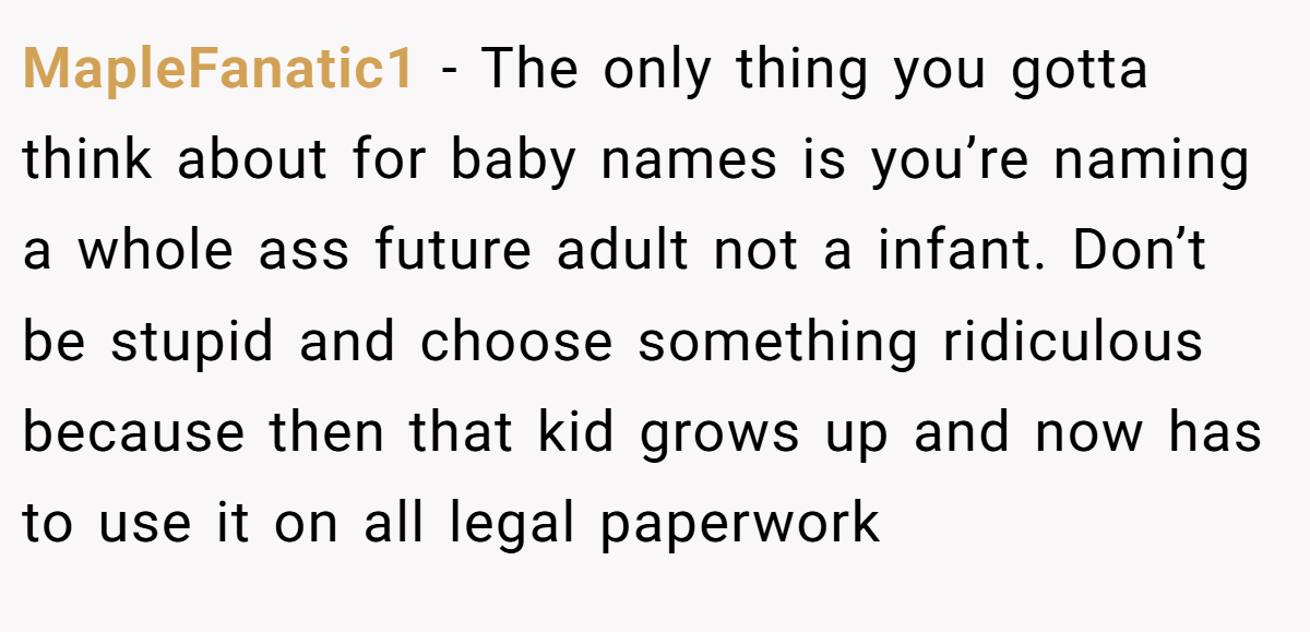 MapleFanatic1 - The only thing you gotta think about for baby names is you’re naming a whole ass future adult not a infant. Don’t be stupid and choose something ridiculous because then that kid grows up and now has to use it on all legal paperwork