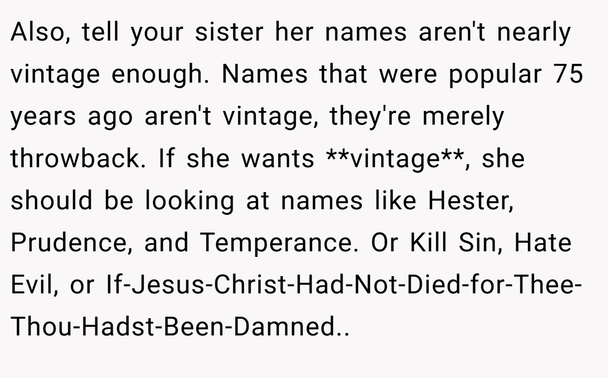 Also, tell your sister her names aren't nearly vintage enough. Names that were popular 75 years ago aren't vintage, they're merely throwback. If she wants **vintage**, she should be looking at names like Hester, Prudence, and Temperance. Or Kill Sin, Hate Evil, or If-Jesus-Christ-Had-Not-Died-for-Thee-Thou-Hadst-Been-Damned..