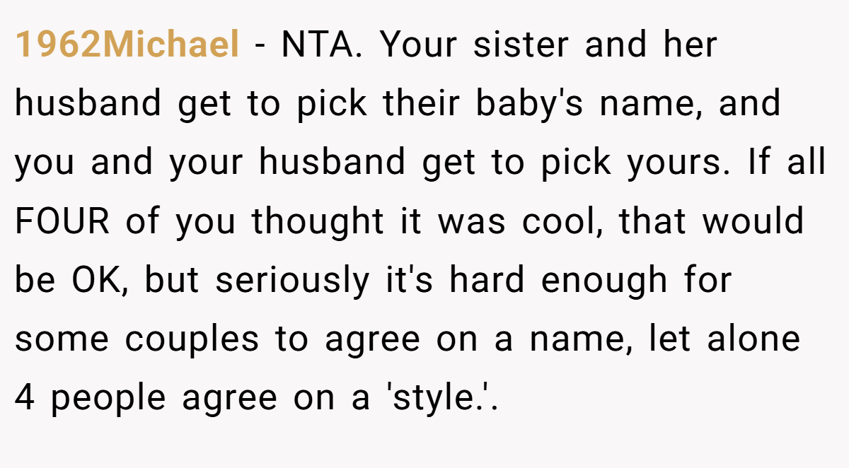 1962Michael - NTA. Your sister and her husband get to pick their baby's name, and you and your husband get to pick yours. If all FOUR of you thought it was cool, that would be OK, but seriously it's hard enough for some couples to agree on a name, let alone 4 people agree on a 'style.'.