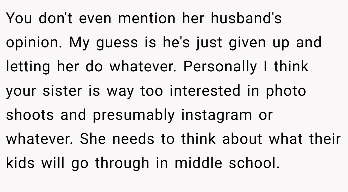 You don't even mention her husband's opinion. My guess is he's just given up and letting her do whatever. Personally I think your sister is way too interested in photo shoots and presumably instagram or whatever. She needs to think about what their kids will go through in middle school.