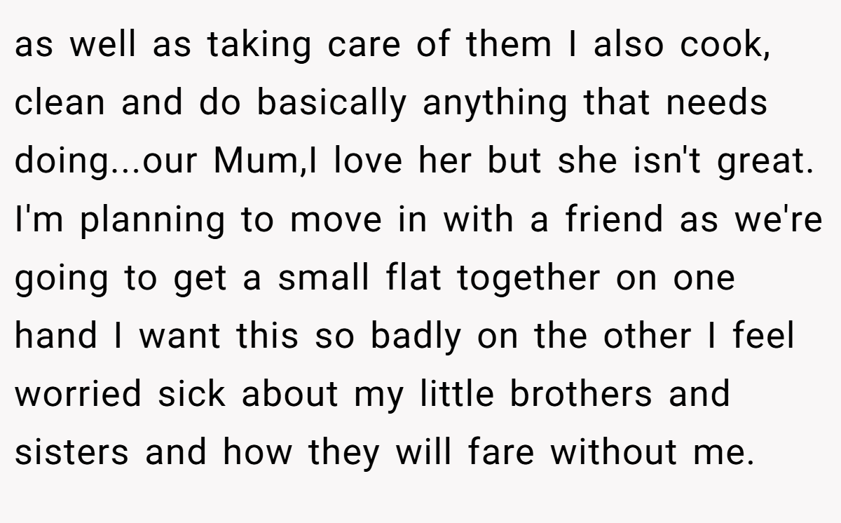 as well as taking care of them I also cook, clean and do basically anything that needs doing...our Mum,I love her but she isn't great. I'm planning to move in with a friend as we're going to get a small flat together on one hand I want this so badly on the other I feel worried sick about my little brothers and sisters and how they will fare without me.