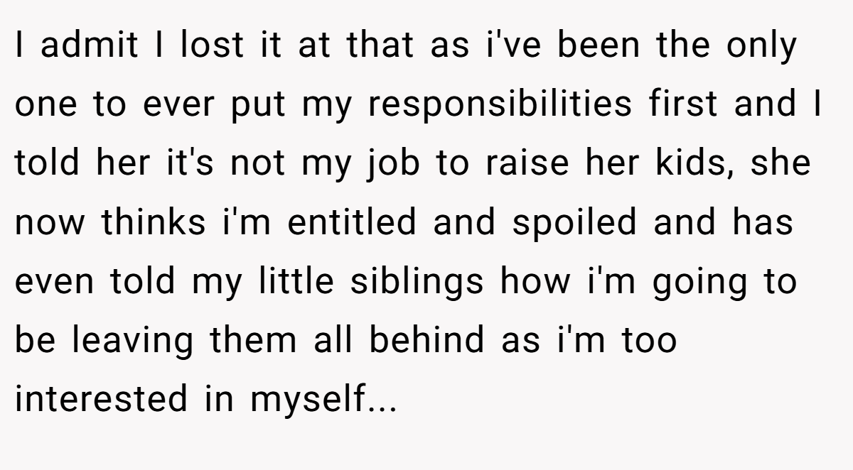 I admit I lost it at that as i've been the only one to ever put my responsibilities first and I told her it's not my job to raise her kids, she now thinks i'm entitled and spoiled and has even told my little siblings how i'm going to be leaving them all behind as i'm too interested in myself...