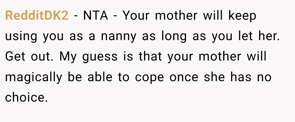 RedditDK2 − NTA - Your mother will keep using you as a nanny as long as you let her. Get out. My guess is that your mother will magically be able to cope once she has no choice.