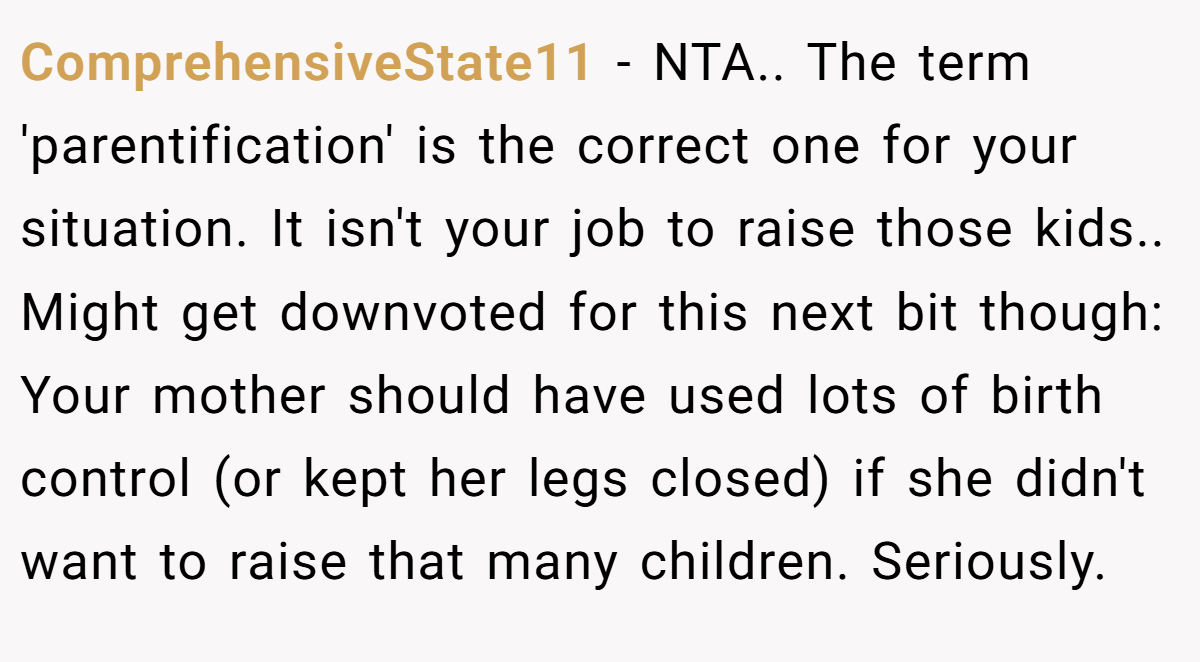 ComprehensiveState11 − NTA.. The term 'parentification' is the correct one for your situation. It isn't your job to raise those kids.. Might get downvoted for this next bit though: Your mother should have used lots of birth control (or kept her legs closed) if she didn't want to raise that many children. Seriously.