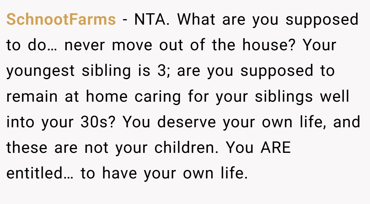 SchnootFarms − NTA. What are you supposed to do… never move out of the house? Your youngest sibling is 3; are you supposed to remain at home caring for your siblings well into your 30s? You deserve your own life, and these are not your children. You ARE entitled… to have your own life.