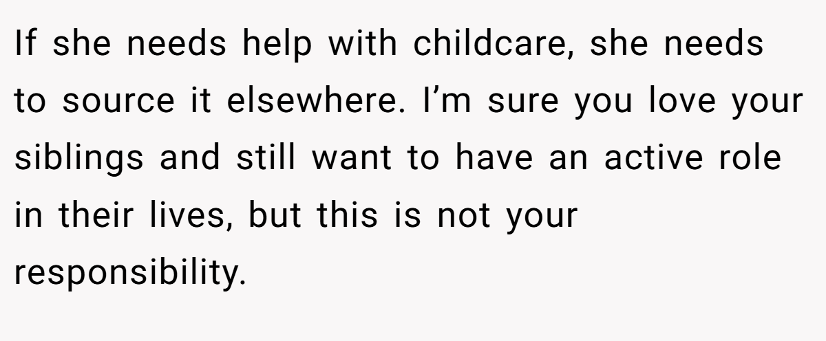 If she needs help with childcare, she needs to source it elsewhere. I’m sure you love your siblings and still want to have an active role in their lives, but this is not your responsibility.