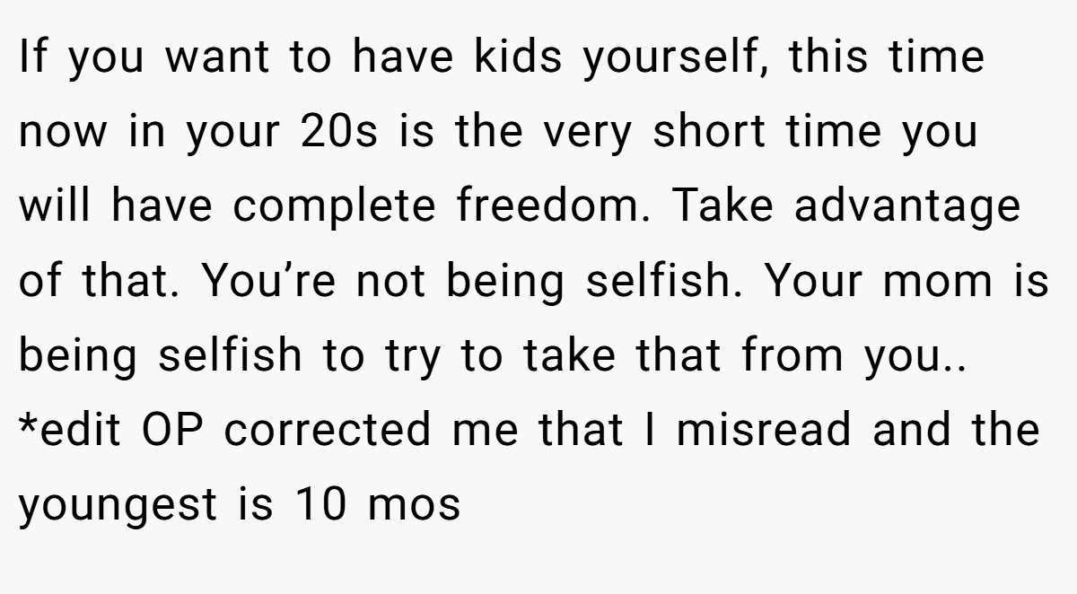 If you want to have kids yourself, this time now in your 20s is the very short time you will have complete freedom. Take advantage of that. You’re not being selfish. Your mom is being selfish to try to take that from you.. *edit OP corrected me that I misread and the youngest is 10 mos