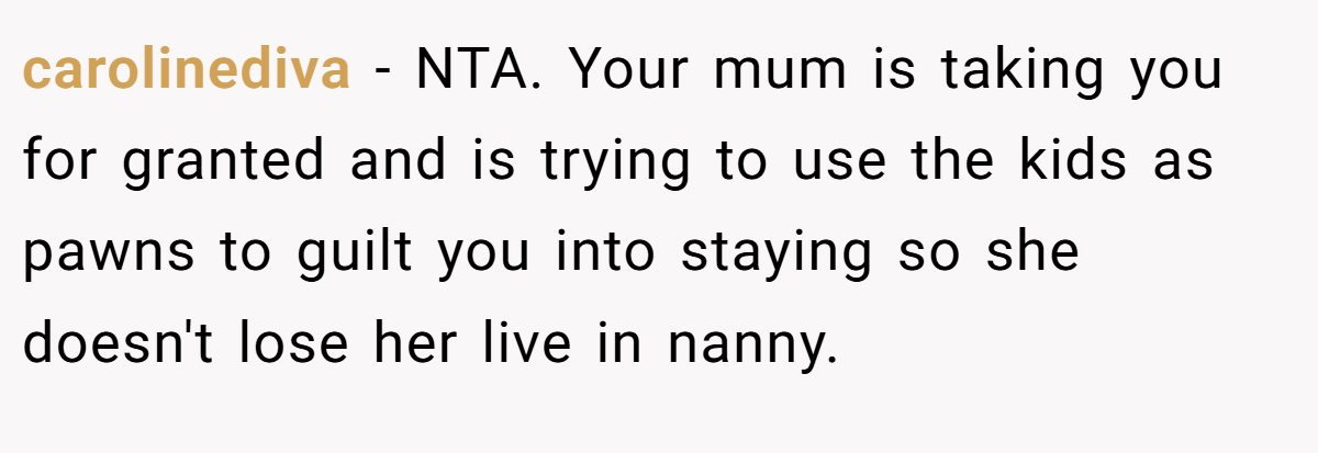 carolinediva − NTA. Your mum is taking you for granted and is trying to use the kids as pawns to guilt you into staying so she doesn't lose her live in nanny.