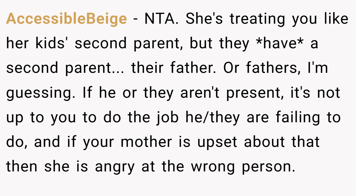 AccessibleBeige − NTA. She's treating you like her kids' second parent, but they *have* a second parent... their father. Or fathers, I'm guessing. If he or they aren't present, it's not up to you to do the job he/they are failing to do, and if your mother is upset about that then she is angry at the wrong person.