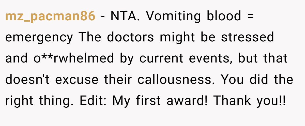 mz_pacman86 − NTA. Vomiting blood = emergency The doctors might be stressed and o**rwhelmed by current events, but that doesn't excuse their callousness. You did the right thing. Edit: My first award! Thank you!!