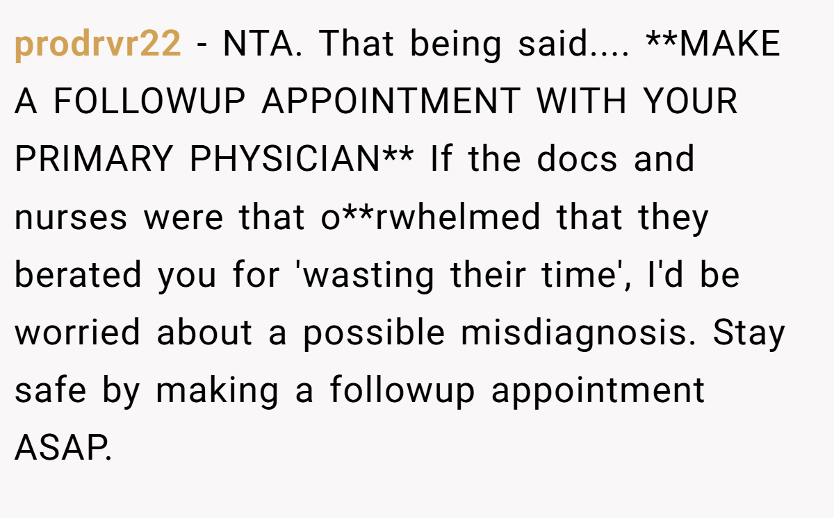 prodrvr22 − NTA. That being said.... **MAKE A FOLLOWUP APPOINTMENT WITH YOUR PRIMARY PHYSICIAN** If the docs and nurses were that o**rwhelmed that they berated you for 'wasting their time', I'd be worried about a possible misdiagnosis. Stay safe by making a followup appointment ASAP.