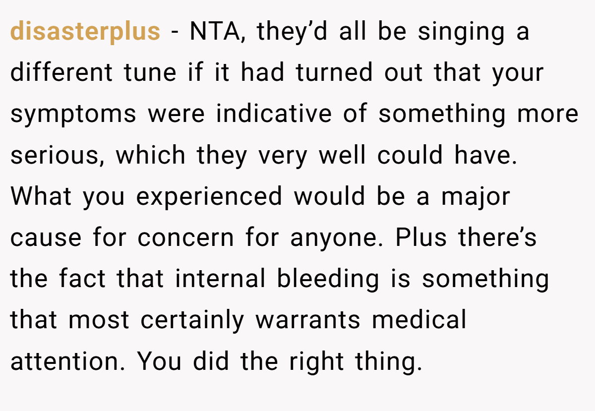 disasterplus − NTA, they’d all be singing a different tune if it had turned out that your symptoms were indicative of something more serious, which they very well could have. What you experienced would be a major cause for concern for anyone. Plus there’s the fact that internal bleeding is something that most certainly warrants medical attention. You did the right thing.