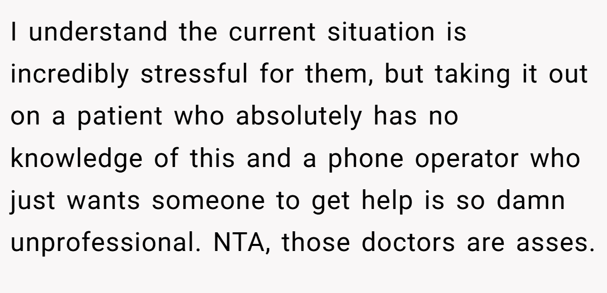 I understand the current situation is incredibly stressful for them, but taking it out on a patient who absolutely has no knowledge of this and a phone operator who just wants someone to get help is so damn unprofessional. NTA, those doctors are asses.