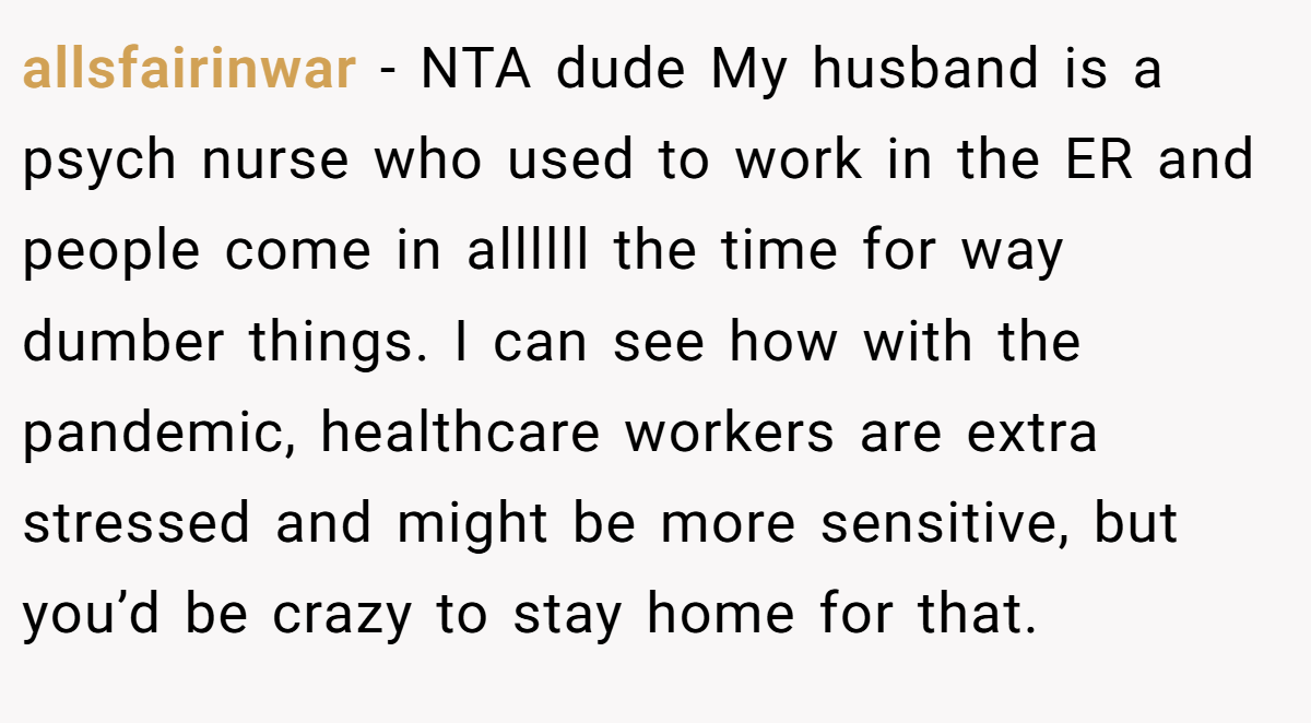 allsfairinwar − NTA dude My husband is a psych nurse who used to work in the ER and people come in allllll the time for way dumber things. I can see how with the pandemic, healthcare workers are extra stressed and might be more sensitive, but you’d be crazy to stay home for that.