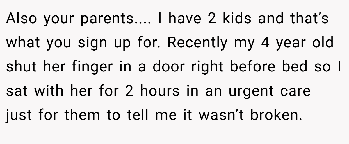 Also your parents.... I have 2 kids and that’s what you sign up for. Recently my 4 year old shut her finger in a door right before bed so I sat with her for 2 hours in an urgent care just for them to tell me it wasn’t broken.