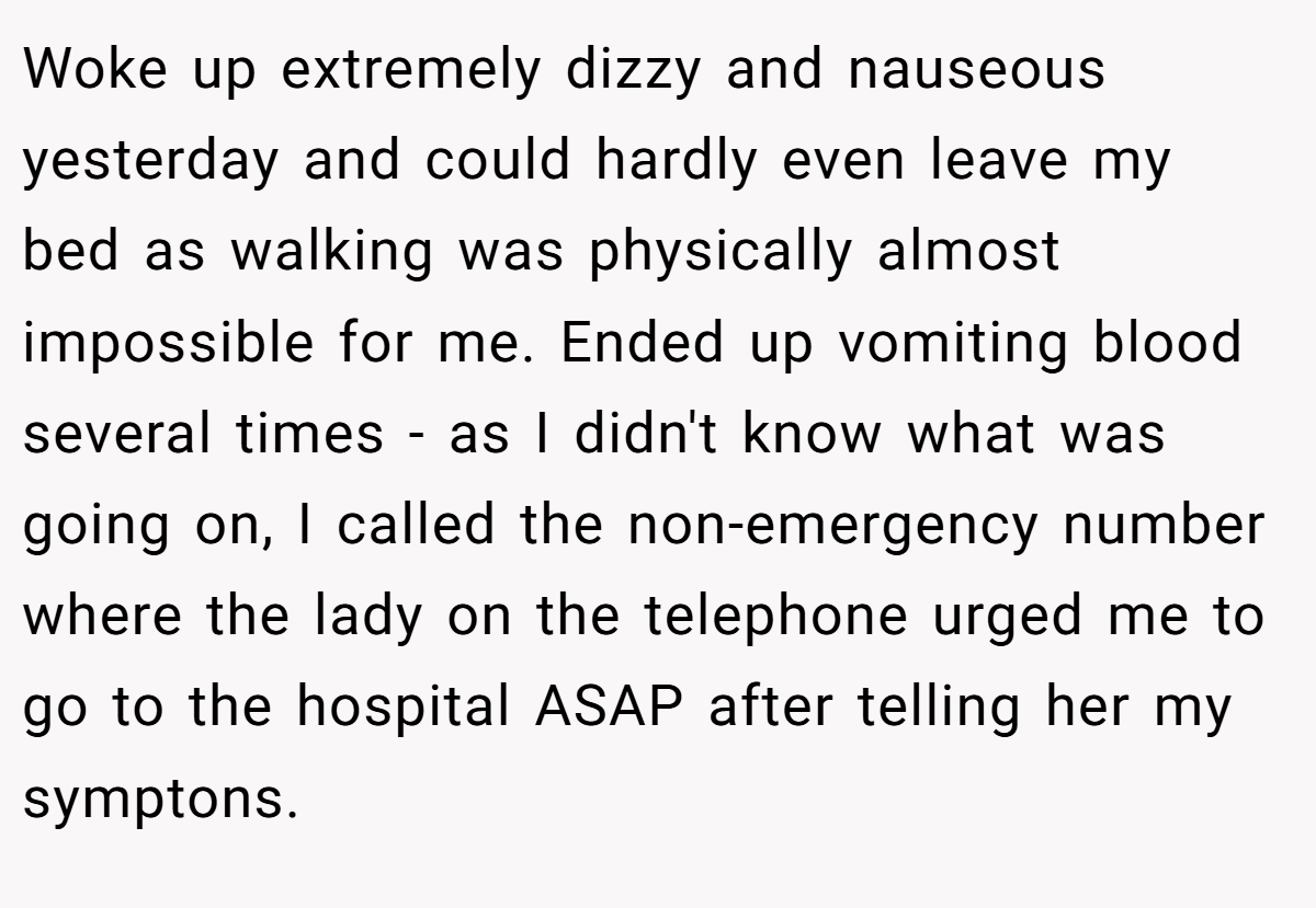 Woke up extremely dizzy and nauseous yesterday and could hardly even leave my bed as walking was physically almost impossible for me. Ended up vomiting blood several times - as I didn't know what was going on, I called the non-emergency number where the lady on the telephone urged me to go to the hospital ASAP after telling her my symptons.