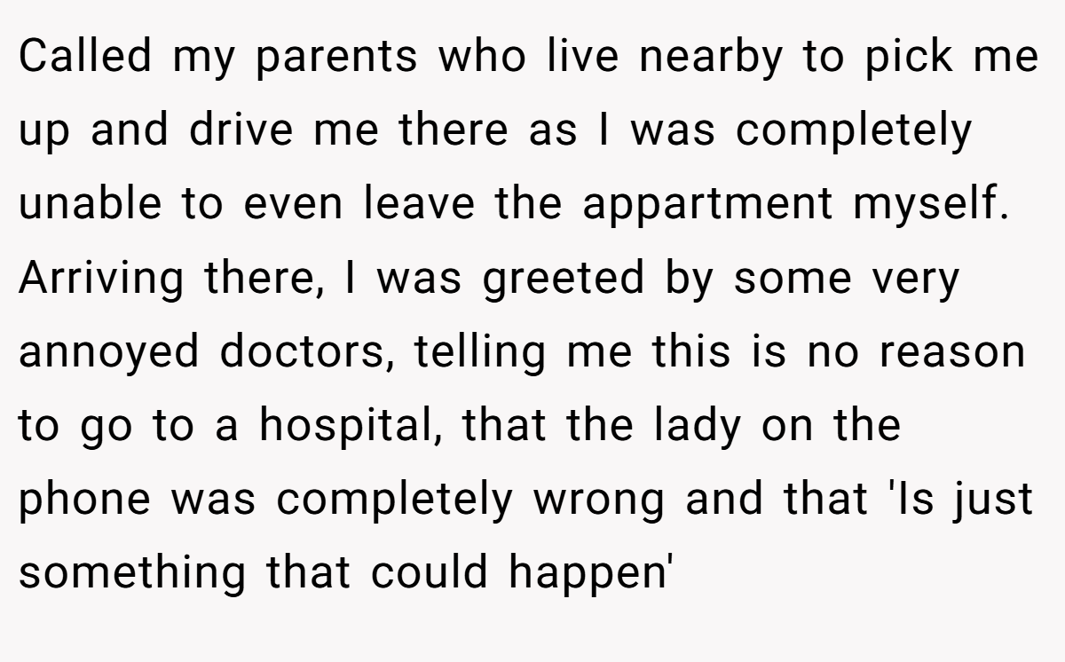 Called my parents who live nearby to pick me up and drive me there as I was completely unable to even leave the appartment myself. Arriving there, I was greeted by some very annoyed doctors, telling me this is no reason to go to a hospital, that the lady on the phone was completely wrong and that 'Is just something that could happen'
