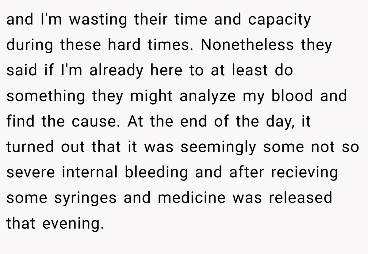 and I'm wasting their time and capacity during these hard times. Nonetheless they said if I'm already here to at least do something they might analyze my blood and find the cause. At the end of the day, it turned out that it was seemingly some not so severe internal bleeding and after recieving some syringes and medicine was released that evening.
