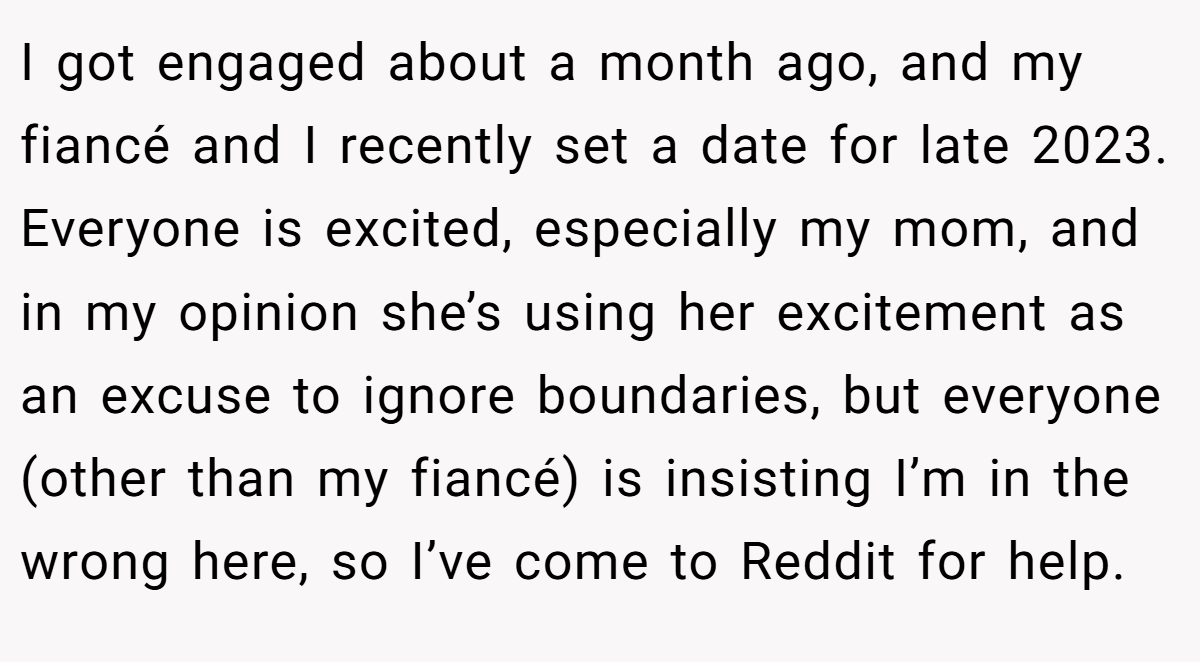I got engaged about a month ago, and my fiancé and I recently set a date for late 2023. Everyone is excited, especially my mom, and in my opinion she’s using her excitement as an excuse to ignore boundaries, but everyone (other than my fiancé) is insisting I’m in the wrong here, so I’ve come to Reddit for help.