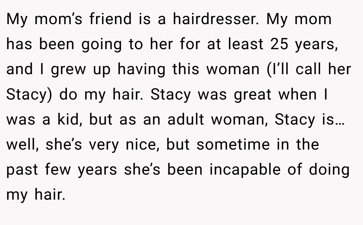 My mom’s friend is a hairdresser. My mom has been going to her for at least 25 years, and I grew up having this woman (I’ll call her Stacy) do my hair. Stacy was great when I was a kid, but as an adult woman, Stacy is… well, she’s very nice, but sometime in the past few years she’s been incapable of doing my hair.