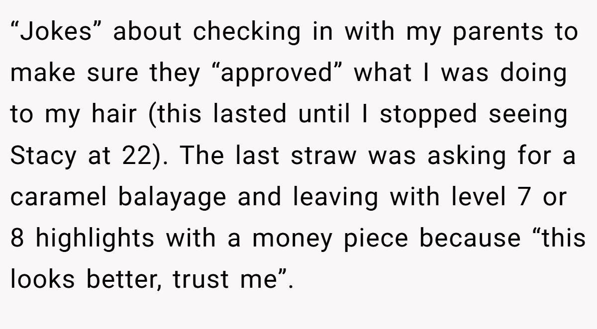 “Jokes” about checking in with my parents to make sure they “approved” what I was doing to my hair (this lasted until I stopped seeing Stacy at 22). The last straw was asking for a caramel balayage and leaving with level 7 or 8 highlights with a money piece because “this looks better, trust me”.