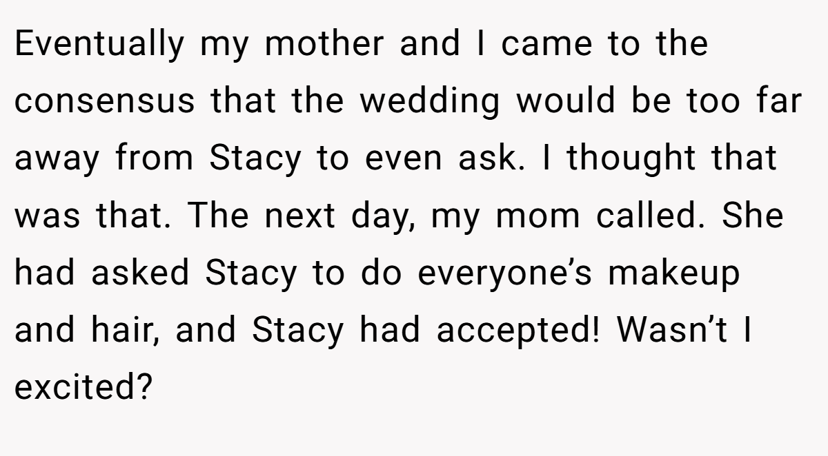 Eventually my mother and I came to the consensus that the wedding would be too far away from Stacy to even ask. I thought that was that. The next day, my mom called. She had asked Stacy to do everyone’s makeup and hair, and Stacy had accepted! Wasn’t I excited?
