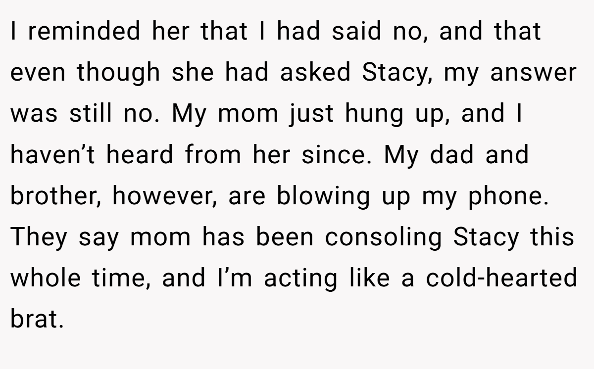 I reminded her that I had said no, and that even though she had asked Stacy, my answer was still no. My mom just hung up, and I haven’t heard from her since. My dad and brother, however, are blowing up my phone. They say mom has been consoling Stacy this whole time, and I’m acting like a cold-hearted brat.