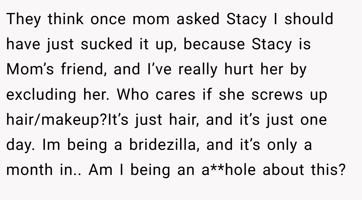 They think once mom asked Stacy I should have just sucked it up, because Stacy is Mom’s friend, and I’ve really hurt her by excluding her. Who cares if she screws up hair/makeup?It’s just hair, and it’s just one day. Im being a bridezilla, and it’s only a month in.. Am I being an a**hole about this?