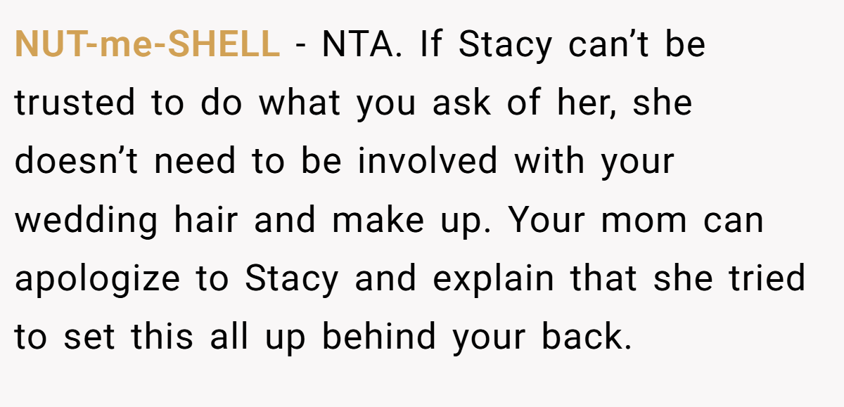 NUT-me-SHELL − NTA. If Stacy can’t be trusted to do what you ask of her, she doesn’t need to be involved with your wedding hair and make up. Your mom can apologize to Stacy and explain that she tried to set this all up behind your back.