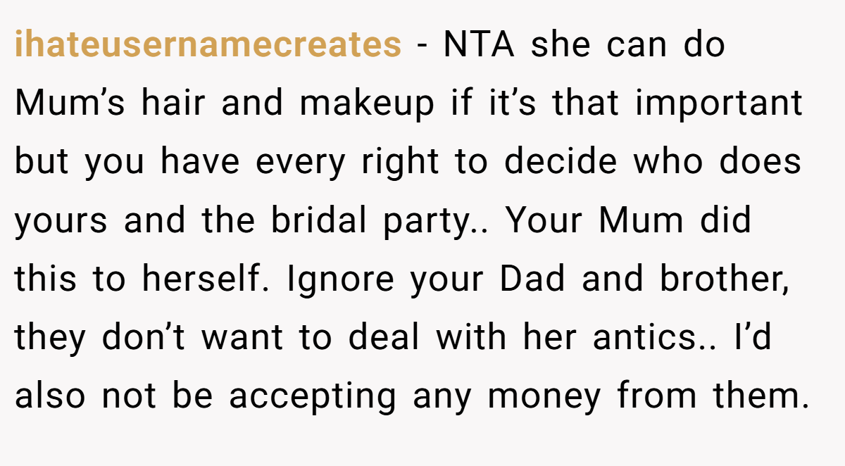 ihateusernamecreates − NTA she can do Mum’s hair and makeup if it’s that important but you have every right to decide who does yours and the bridal party.. Your Mum did this to herself. Ignore your Dad and brother, they don’t want to deal with her antics.. I’d also not be accepting any money from them.