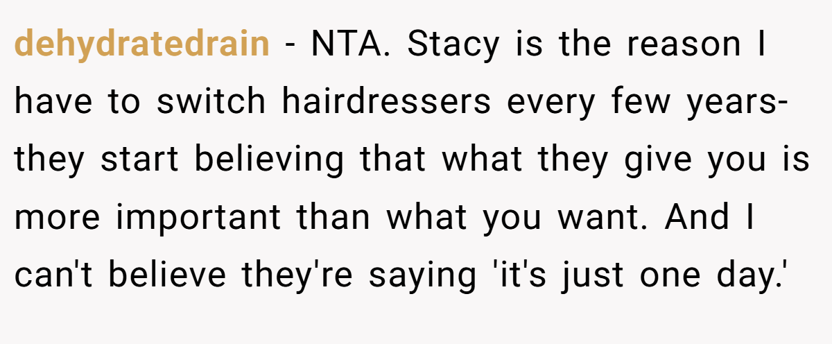 dehydratedrain − NTA. Stacy is the reason I have to switch hairdressers every few years- they start believing that what they give you is more important than what you want. And I can't believe they're saying 'it's just one day.'