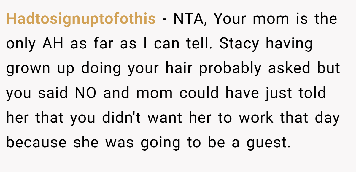 Hadtosignuptofothis − NTA, Your mom is the only AH as far as I can tell. Stacy having grown up doing your hair probably asked but you said NO and mom could have just told her that you didn't want her to work that day because she was going to be a guest.