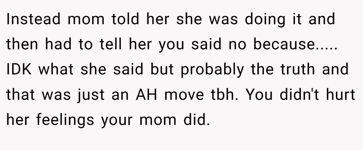 Instead mom told her she was doing it and then had to tell her you said no because..... IDK what she said but probably the truth and that was just an AH move tbh. You didn't hurt her feelings your mom did.