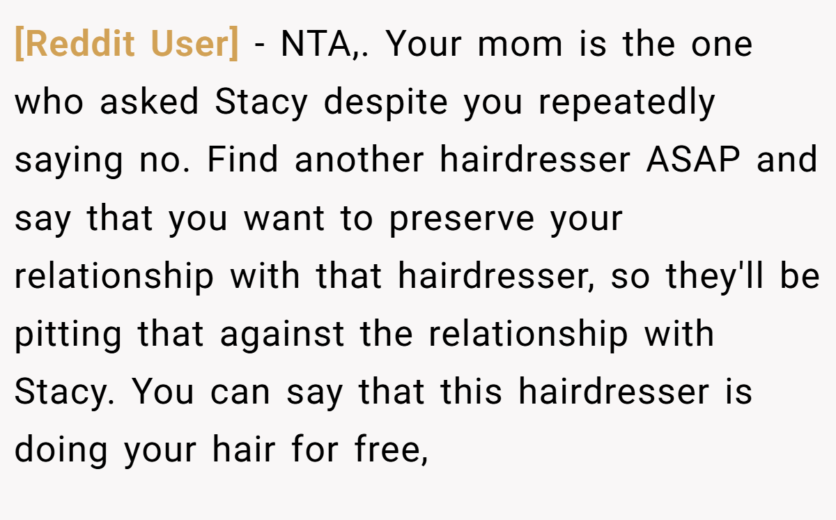 [Reddit User] − NTA,. Your mom is the one who asked Stacy despite you repeatedly saying no. Find another hairdresser ASAP and say that you want to preserve your relationship with that hairdresser, so they'll be pitting that against the relationship with Stacy. You can say that this hairdresser is doing your hair for free,