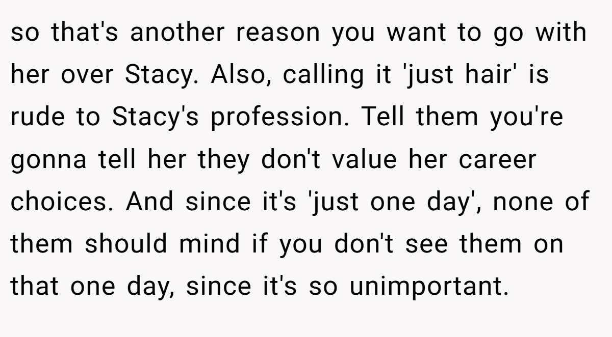 so that's another reason you want to go with her over Stacy. Also, calling it 'just hair' is rude to Stacy's profession. Tell them you're gonna tell her they don't value her career choices. And since it's 'just one day', none of them should mind if you don't see them on that one day, since it's so unimportant.