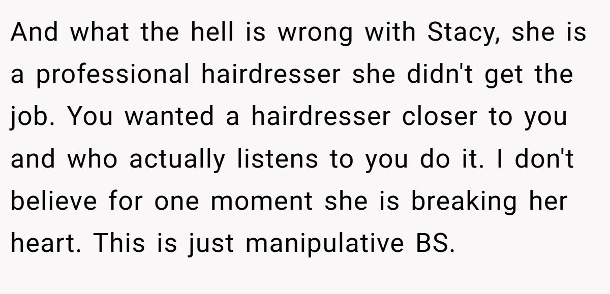 And what the hell is wrong with Stacy, she is a professional hairdresser she didn't get the job. You wanted a hairdresser closer to you and who actually listens to you do it. I don't believe for one moment she is breaking her heart. This is just manipulative BS.