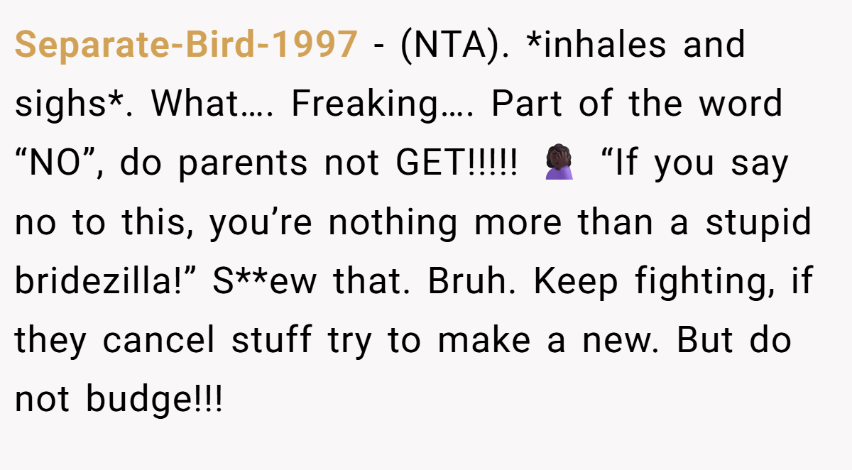 Separate-Bird-1997 − (NTA). *inhales and sighs*. What…. Freaking…. Part of the word “NO”, do parents not GET!!!!! 🤦🏿‍♀️ “If you say no to this, you’re nothing more than a stupid bridezilla!” S**ew that. Bruh. Keep fighting, if they cancel stuff try to make a new. But do not budge!!!