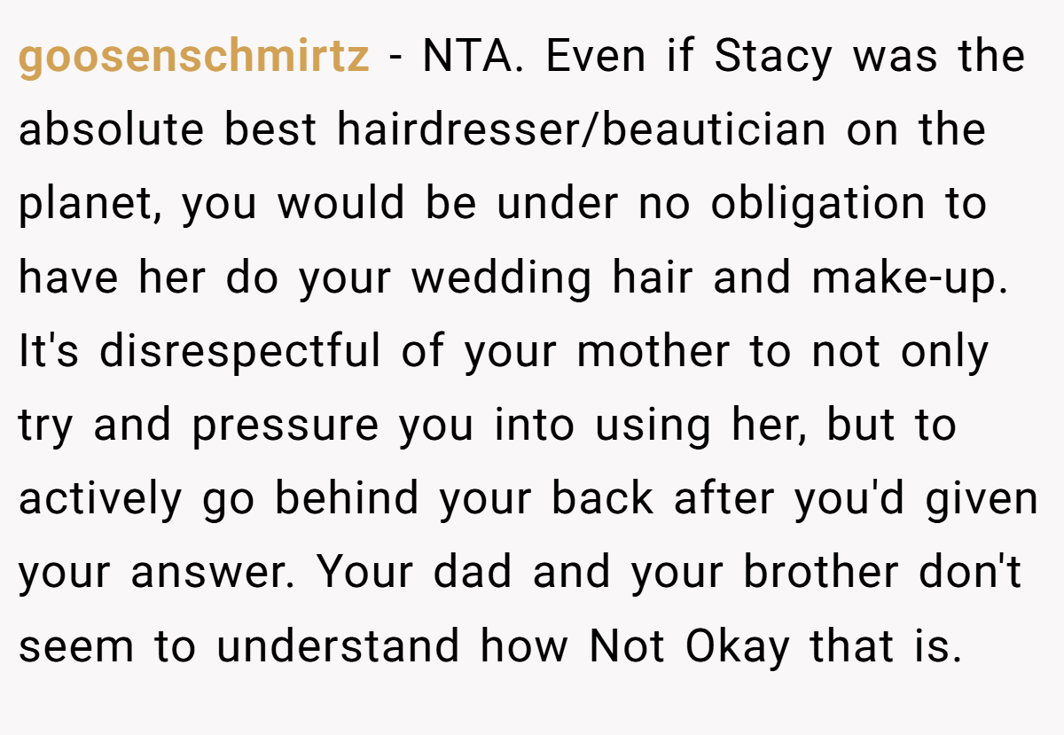 goosenschmirtz − NTA. Even if Stacy was the absolute best hairdresser/beautician on the planet, you would be under no obligation to have her do your wedding hair and make-up. It's disrespectful of your mother to not only try and pressure you into using her, but to actively go behind your back after you'd given your answer. Your dad and your brother don't seem to understand how Not Okay that is.