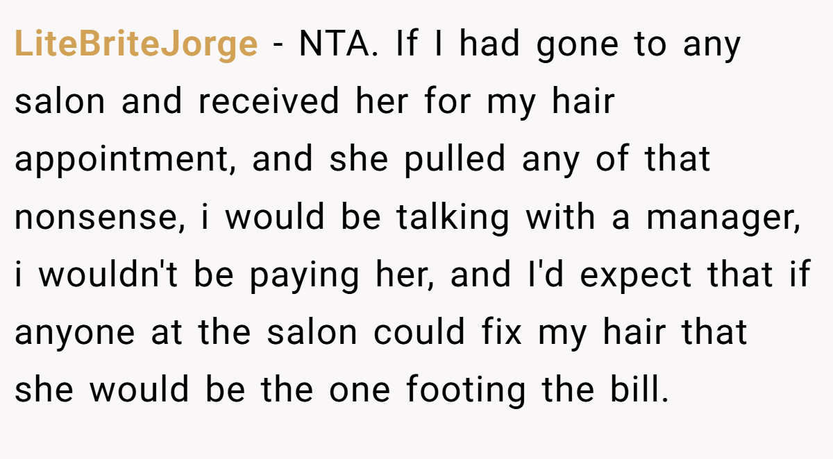 LiteBriteJorge − NTA. If I had gone to any salon and received her for my hair appointment, and she pulled any of that nonsense, i would be talking with a manager, i wouldn't be paying her, and I'd expect that if anyone at the salon could fix my hair that she would be the one footing the bill.
