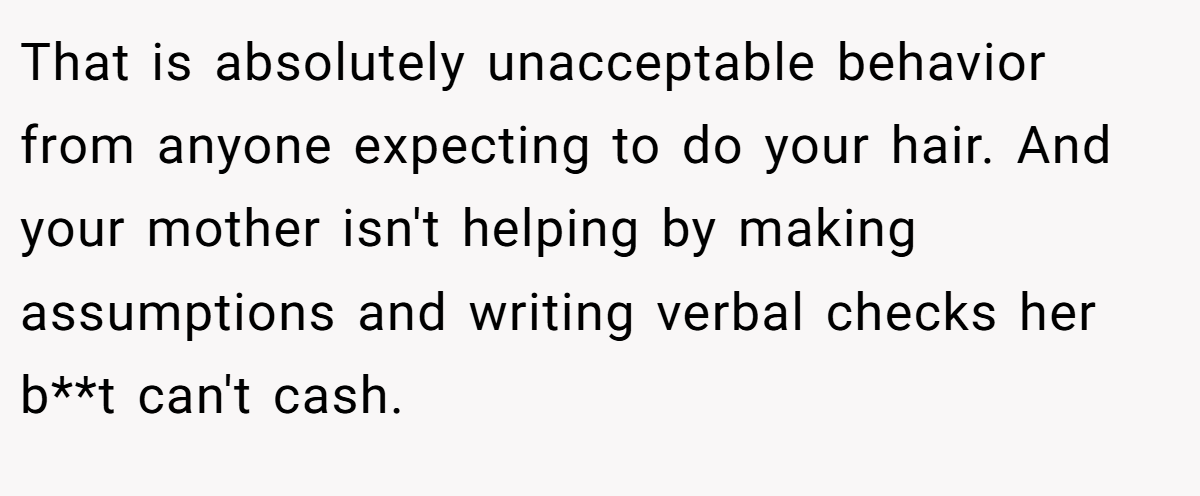 That is absolutely unacceptable behavior from anyone expecting to do your hair. And your mother isn't helping by making assumptions and writing verbal checks her b**t can't cash.