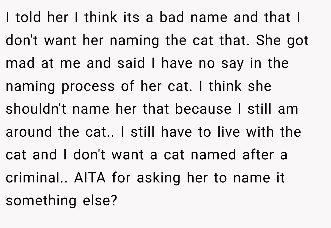I told her I think its a bad name and that I don't want her naming the cat that. She got mad at me and said I have no say in the naming process of her cat. I think she shouldn't name her that because I still am around the cat.. I still have to live with the cat and I don't want a cat named after a criminal.. AITA for asking her to name it something else?