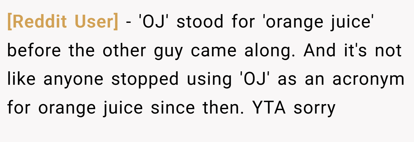 [Reddit User] - 'OJ' stood for 'orange juice' before the other guy came along. And it's not like anyone stopped using 'OJ' as an acronym for orange juice since then. YTA sorry