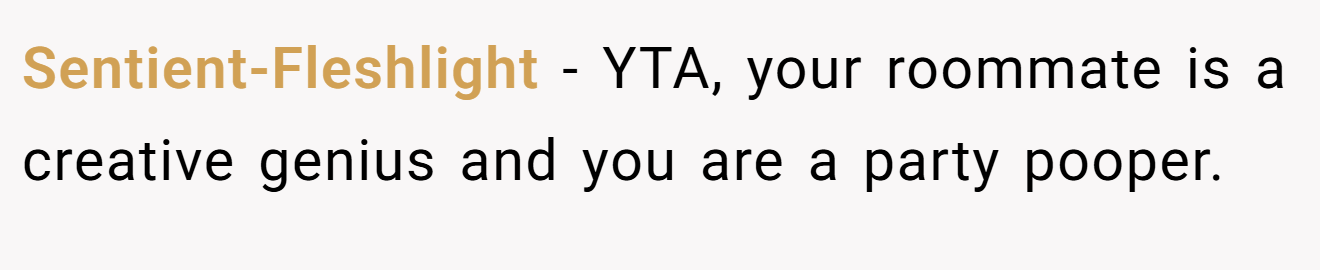 Sentient-Fleshlight - YTA, your roommate is a creative genius and you are a party pooper.