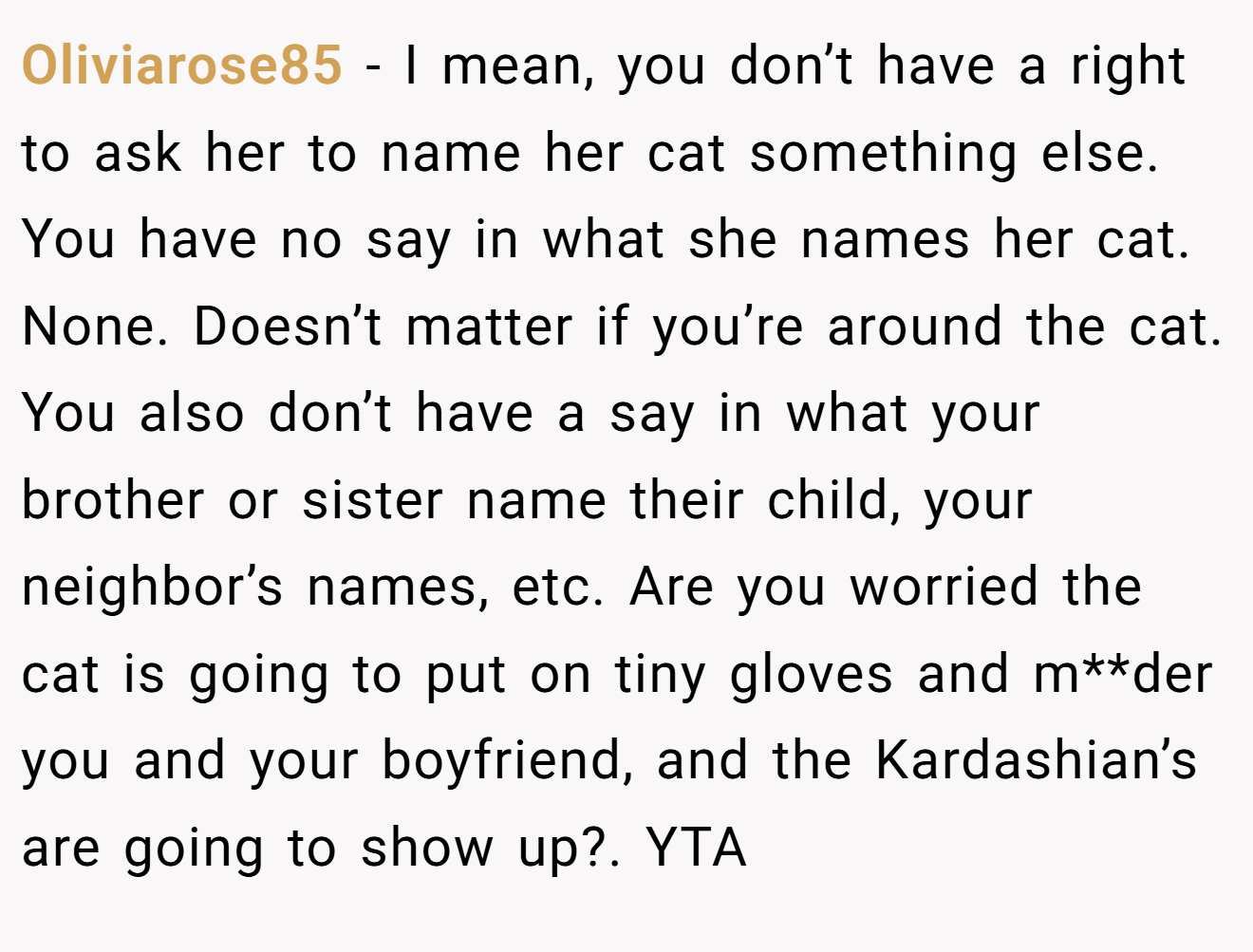 Oliviarose85 - I mean, you don’t have a right to ask her to name her cat something else. You have no say in what she names her cat. None. Doesn’t matter if you’re around the cat. You also don’t have a say in what your brother or sister name their child, your neighbor’s names, etc. Are you worried the cat is going to put on tiny gloves and m**der you and your boyfriend, and the Kardashian’s are going to show up?. YTA