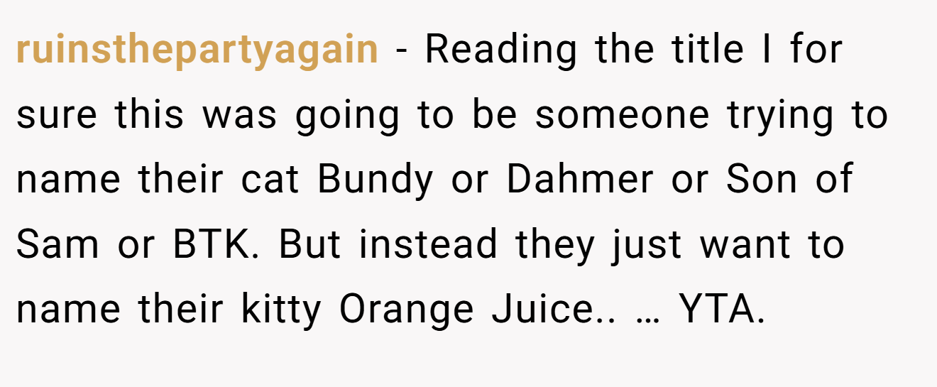 ruinsthepartyagain - Reading the title I for sure this was going to be someone trying to name their cat Bundy or Dahmer or Son of Sam or BTK. But instead they just want to name their kitty Orange Juice.. … YTA.