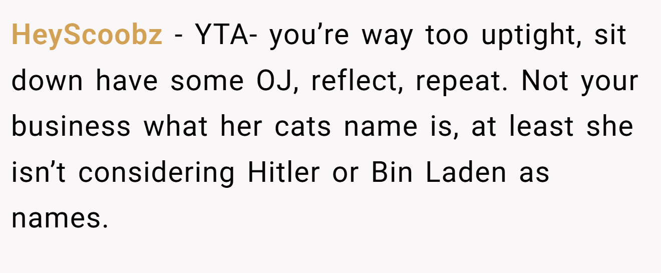 HeyScoobz - YTA- you’re way too uptight, sit down have some OJ, reflect, repeat. Not your business what her cats name is, at least she isn’t considering Hitler or Bin Laden as names.