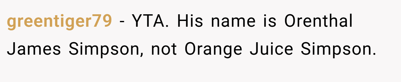 greentiger79 - YTA. His name is Orenthal James Simpson, not Orange Juice Simpson.